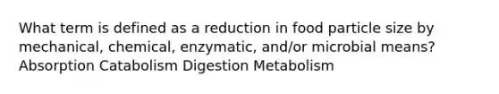 What term is defined as a reduction in food particle size by mechanical, chemical, enzymatic, and/or microbial means? Absorption Catabolism Digestion Metabolism