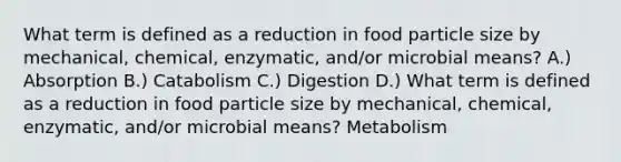 What term is defined as a reduction in food particle size by mechanical, chemical, enzymatic, and/or microbial means? A.) Absorption B.) Catabolism C.) Digestion D.) What term is defined as a reduction in food particle size by mechanical, chemical, enzymatic, and/or microbial means? Metabolism