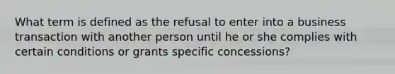 What term is defined as the refusal to enter into a business transaction with another person until he or she complies with certain conditions or grants specific concessions?