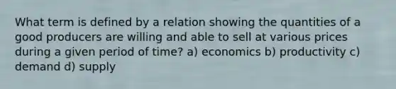 What term is defined by a relation showing the quantities of a good producers are willing and able to sell at various prices during a given period of time? a) economics b) productivity c) demand d) supply