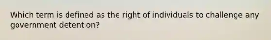 Which term is defined as the right of individuals to challenge any government detention?