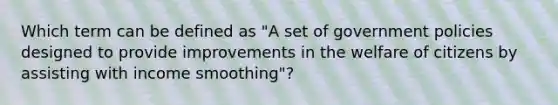 Which term can be defined as "A set of government policies designed to provide improvements in the welfare of citizens by assisting with income smoothing"?