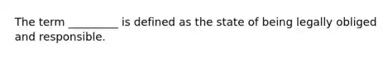 The term _________ is defined as the state of being legally obliged and responsible.