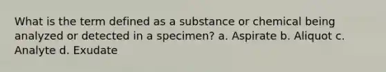 What is the term defined as a substance or chemical being analyzed or detected in a specimen? a. Aspirate b. Aliquot c. Analyte d. Exudate