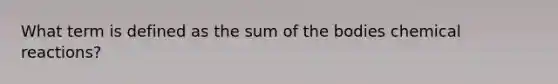 What term is defined as the sum of the bodies chemical reactions?