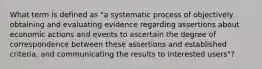 What term is defined as "a systematic process of objectively obtaining and evaluating evidence regarding assertions about economic actions and events to ascertain the degree of correspondence between these assertions and established criteria, and communicating the results to interested users"?