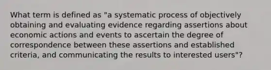 What term is defined as "a systematic process of objectively obtaining and evaluating evidence regarding assertions about economic actions and events to ascertain the degree of correspondence between these assertions and established criteria, and communicating the results to interested users"?