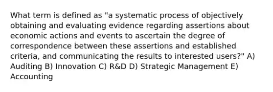 What term is defined as "a systematic process of objectively obtaining and evaluating evidence regarding assertions about economic actions and events to ascertain the degree of correspondence between these assertions and established criteria, and communicating the results to interested users?" A) Auditing B) Innovation C) R&D D) Strategic Management E) Accounting