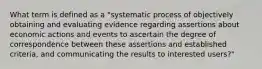 What term is defined as a "systematic process of objectively obtaining and evaluating evidence regarding assertions about economic actions and events to ascertain the degree of correspondence between these assertions and established criteria, and communicating the results to interested users?"