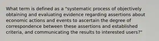 What term is defined as a "systematic process of objectively obtaining and evaluating evidence regarding assertions about economic actions and events to ascertain the degree of correspondence between these assertions and established criteria, and communicating the results to interested users?"