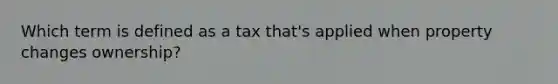 Which term is defined as a tax that's applied when property changes ownership?