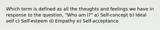 Which term is defined as all the thoughts and feelings we have in response to the question, "Who am I?" a) Self-concept b) Ideal self c) Self-esteem d) Empathy e) Self-acceptance