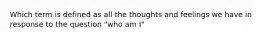 Which term is defined as all the thoughts and feelings we have in response to the question "who am I"