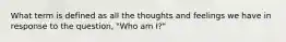 What term is defined as all the thoughts and feelings we have in response to the question, "Who am I?"