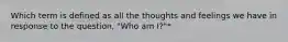 Which term is defined as all the thoughts and feelings we have in response to the question, "Who am I?"*