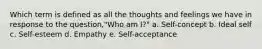 Which term is defined as all the thoughts and feelings we have in response to the question,"Who am I?" a. Self-concept b. Ideal self c. Self-esteem d. Empathy e. Self-acceptance