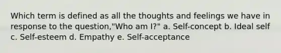 Which term is defined as all the thoughts and feelings we have in response to the question,"Who am I?" a. Self-concept b. Ideal self c. Self-esteem d. Empathy e. Self-acceptance