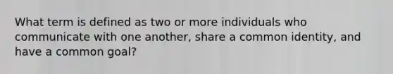 What term is defined as two or more individuals who communicate with one another, share a common identity, and have a common goal?