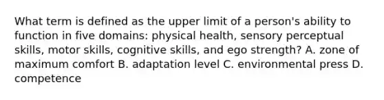 What term is defined as the upper limit of a person's ability to function in five domains: physical health, sensory perceptual skills, motor skills, cognitive skills, and ego strength? A. zone of maximum comfort B. adaptation level C. environmental press D. competence