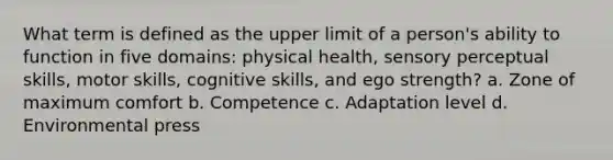 What term is defined as the upper limit of a person's ability to function in five domains: physical health, sensory perceptual skills, motor skills, cognitive skills, and ego strength? a. Zone of maximum comfort b. Competence c. Adaptation level d. Environmental press