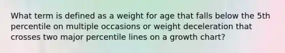 What term is defined as a weight for age that falls below the 5th percentile on multiple occasions or weight deceleration that crosses two major percentile lines on a growth chart?