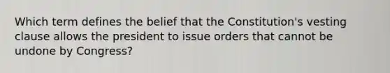 Which term defines the belief that the Constitution's vesting clause allows the president to issue orders that cannot be undone by Congress?