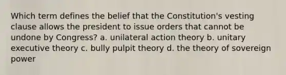 Which term defines the belief that the Constitution's vesting clause allows the president to issue orders that cannot be undone by Congress? a. unilateral action theory b. unitary executive theory c. bully pulpit theory d. the theory of sovereign power