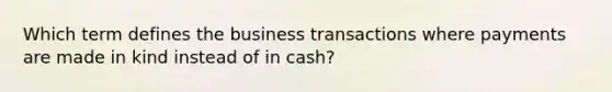 Which term defines the business transactions where payments are made in kind instead of in​ cash?