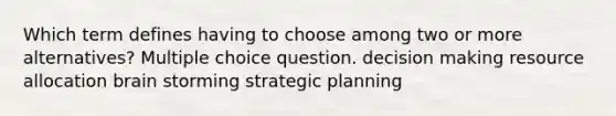 Which term defines having to choose among two or more alternatives? Multiple choice question. decision making resource allocation brain storming strategic planning