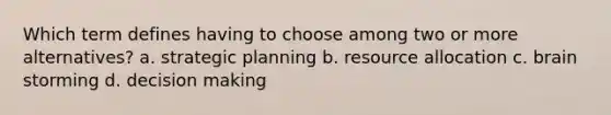 Which term defines having to choose among two or more alternatives? a. strategic planning b. resource allocation c. brain storming d. decision making