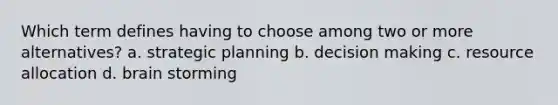 Which term defines having to choose among two or more alternatives? a. strategic planning b. decision making c. resource allocation d. brain storming