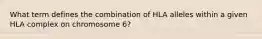 What term defines the combination of HLA alleles within a given HLA complex on chromosome 6?