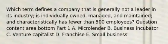 Which term defines a company that is generally not a leader in its​ industry; is individually​ owned, managed, and​ maintained; and characteristically has fewer than 500​ employees? Question content area bottom Part 1 A. Microlender B. Business incubator C. Venture capitalist D. Franchise E. Small business