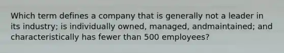 Which term defines a company that is generally not a leader in its​ industry; is individually​ owned, managed, and​maintained; and characteristically has fewer than 500​ employees?