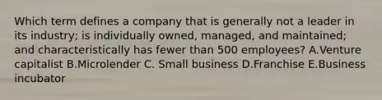 Which term defines a company that is generally not a leader in its​ industry; is individually​ owned, managed, and​ maintained; and characteristically has fewer than 500​ employees? A.Venture capitalist B.Microlender C. Small business D.Franchise E.Business incubator