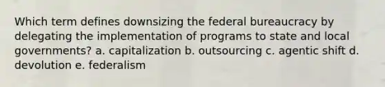 Which term defines downsizing the federal bureaucracy by delegating the implementation of programs to state and local governments? a. capitalization b. outsourcing c. agentic shift d. devolution e. federalism