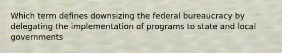 Which term defines downsizing the federal bureaucracy by delegating the implementation of programs to state and local governments