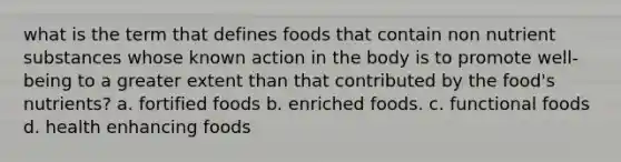 what is the term that defines foods that contain non nutrient substances whose known action in the body is to promote well-being to a greater extent than that contributed by the food's nutrients? a. fortified foods b. enriched foods. c. functional foods d. health enhancing foods