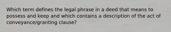 Which term defines the legal phrase in a deed that means to possess and keep and which contains a description of the act of conveyance/granting clause?