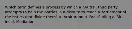 Which term defines a process by which a neutral, third party attempts to help the parties in a dispute to reach a settlement of the issues that divide them? a. Arbitration b. Fact-finding c. Sit-ins d. Mediation