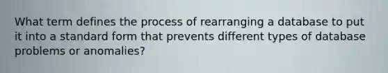 What term defines the process of rearranging a database to put it into a standard form that prevents different types of database problems or anomalies?