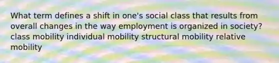 What term defines a shift in one's social class that results from overall changes in the way employment is organized in society? class mobility individual mobility structural mobility relative mobility