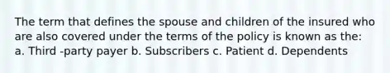 The term that defines the spouse and children of the insured who are also covered under the terms of the policy is known as the: a. Third -party payer b. Subscribers c. Patient d. Dependents