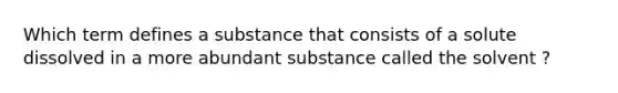 Which term defines a substance that consists of a solute dissolved in a more abundant substance called the solvent ?