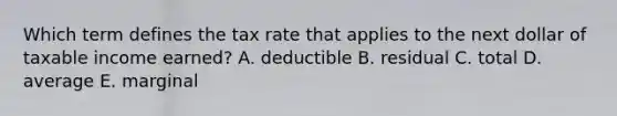 Which term defines the tax rate that applies to the next dollar of taxable income earned? A. deductible B. residual C. total D. average E. marginal