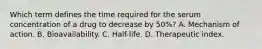 Which term defines the time required for the serum concentration of a drug to decrease by 50%? A. Mechanism of action. B. Bioavailability. C. Half-life. D. Therapeutic index.