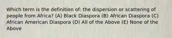 Which term is the definition of: the dispersion or scattering of people from Africa? (A) Black Diaspora (B) African Diaspora (C) African American Diaspora (D) All of the Above (E) None of the Above