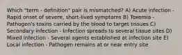 Which "term - definition" pair is mismatched? A) Acute infection - Rapid onset of severe, short-lived symptoms B) Toxemia - Pathogen's toxins carried by the blood to target tissues C) Secondary infection - Infection spreads to several tissue sites D) Mixed infection - Several agents established at infection site E) Local infection - Pathogen remains at or near entry site