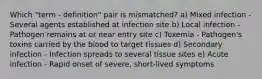 Which "term - definition" pair is mismatched? a) Mixed infection - Several agents established at infection site b) Local infection - Pathogen remains at or near entry site c) Toxemia - Pathogen's toxins carried by the blood to target tissues d) Secondary infection - Infection spreads to several tissue sites e) Acute infection - Rapid onset of severe, short-lived symptoms