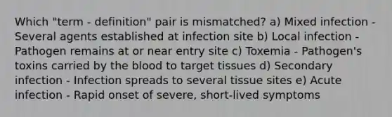 Which "term - definition" pair is mismatched? a) Mixed infection - Several agents established at infection site b) Local infection - Pathogen remains at or near entry site c) Toxemia - Pathogen's toxins carried by the blood to target tissues d) Secondary infection - Infection spreads to several tissue sites e) Acute infection - Rapid onset of severe, short-lived symptoms